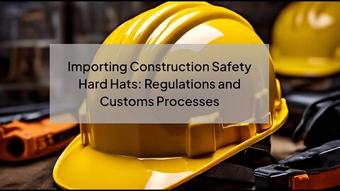 Importing Construction Safety Hard Hats: Navigating Customs and Compliance