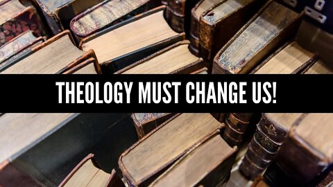 Theology Must Change Us!