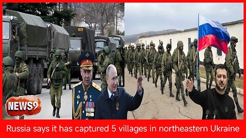 Russia captures 5 villages in northeastern Ukraine and more than 1,700 civilians flee