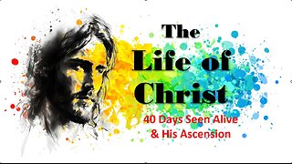 The Life of Christ - 40 Days Seen Alive & His Ascension - Session 27