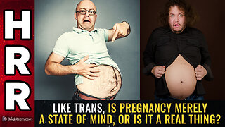 Like TRANS, is PREGNANCY merely a state of mind, or is it a real thing?