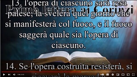 1 Corinzi~Cap3 l'opera di ognuno sarà messa in luce;perché il giorno di Gesù Cristo la renderà visibile;poiché quel giorno apparirà come un fuoco;e il fuoco proverà quale sia l'opera di ciascuno.Quindi ciascuno di noi renderà conto a Dio