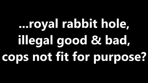 ...royal rabbit hole, illegal good & bad, cops not fit for purpose?