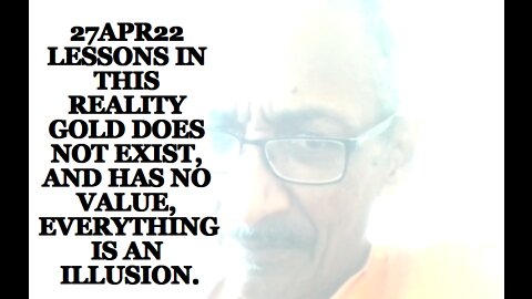27APR22 LESSONS IN THIS REALITY GOLD DOES NOT EXIST, AND HAS NO VALUE, EVERYTHING IS AN ILLUSION.