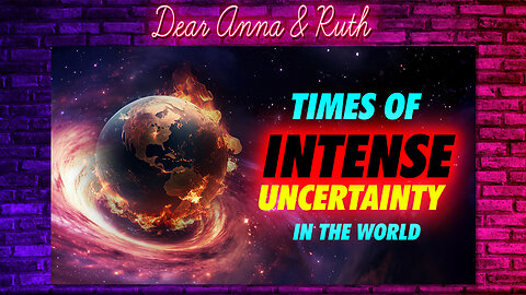 Dear Anna & Ruth: Times of INTENSE UNCERTAINTIES in the WORLD