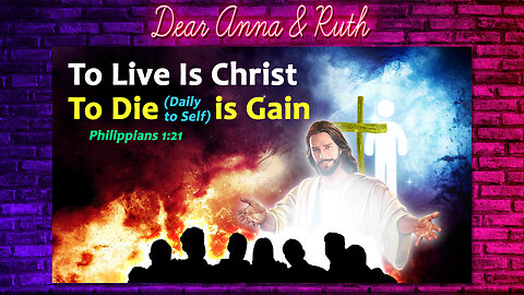 Dear Anna & Ruth: To Live Is Christ, To Die (Daily to Self) is Gain (Phil 1:21)