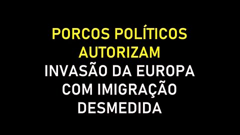 PORCOS POLÍTICOS AUTORIZAM INVASÃO DA EUROPA COM IMIGRAÇÃO DESMEDIDA