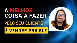 A melhor coisa a fazer pelo seu cliente é vender pra ele