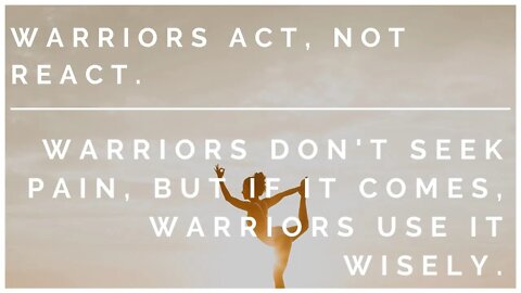 Warriors Act, not react. Warriors Don't Seek Pain, but if it comes, Warriors Use it Wisely.