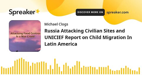 Russia Attacking Civilian Sites and UNICIEF Report on Child Migration In Latin America