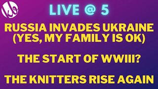 [Live @ 5] Russia invades Ukraine, are we living in the start of WWIII? And the knitters rise again.