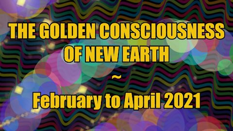The Golden Consciousness of New Earth - February to April 2021