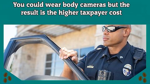 You could wear body cameras but the result is the higher taxpayer cost