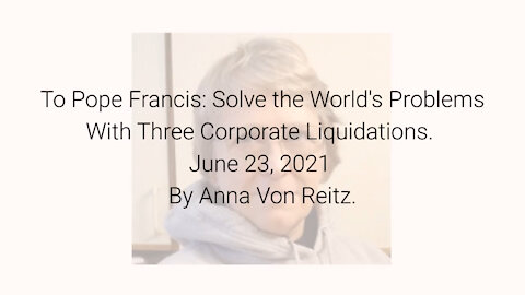 To Pope Francis: Solve the Worlds Problems With Three Corporate Liquidations By Anna Von Reitz