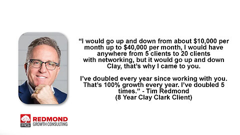 Redmond Growth Consulting | Tim Redmond Business Coach Case Study | “I would have anywhere from 5 to 20 clients w/ networking, but it would go up & down. Clay, that’s why I came to you. I’ve doubled every year since working w/ you.” - Redmond