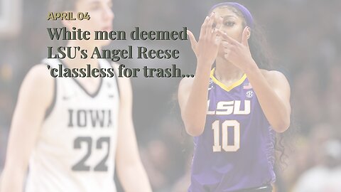 White men deemed LSU's Angel Reese 'classless for trash-talking and winning'
