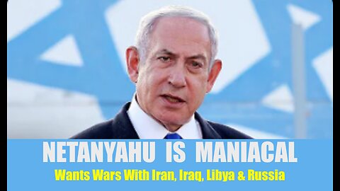 Maniacal Netanyahu Says He Wants Wars With Iran, Iraq, Libya & Russia