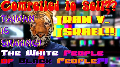 Compelled to Sell?? Iran v. Israel!! Taiwan is Shaking!? The White People of Black People?!