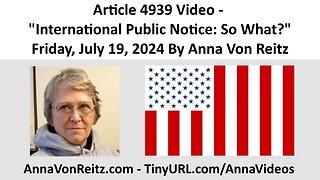 Article 4939 Video - International Public Notice: So What? - Friday, July 19, 2024 By Anna Von Reitz