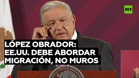 López Obrador: EE.UU. debería atender las causas de la migración en lugar de construir muros