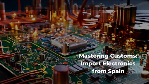 Navigating the Customs Clearance Process: Importing Electronics from Spain