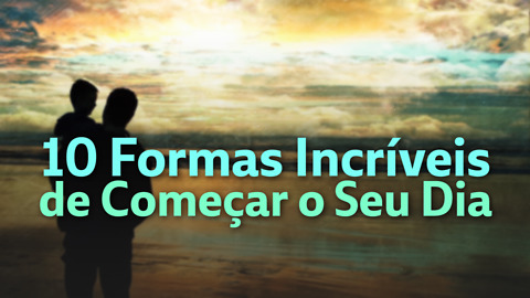 10 Formas Incríveis De Começar o Seu Dia