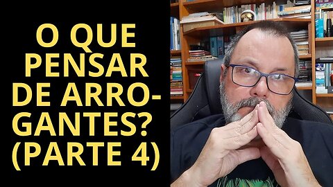 O QUE PENSAR DE ARROGANTES? (PARTE 4)