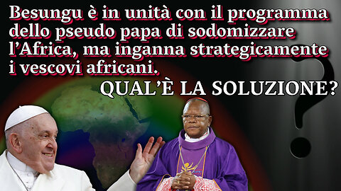 PCB: Besungu è in unità con il programma dello pseudo papa di sodomizzare l’Africa, ma inganna strategicamente i vescovi africani. Qual’è la soluzione?