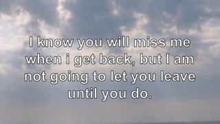 I know you will miss me when i get back, but I am not going to let you leave until you do.