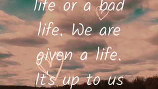 We are given a LIFE. It's up to us to make it GOOD or BAD