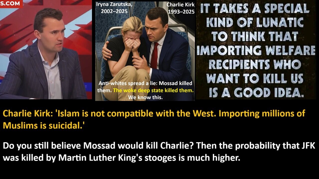 Charlie Kirk: Islam is not compatible with the West. Importing millions of Muslims is suicidal. Do you still believe Mossad would kill Charlie? Then the probabil-ity that JFK was killed by Martin Luther Kings stooges is much higher.